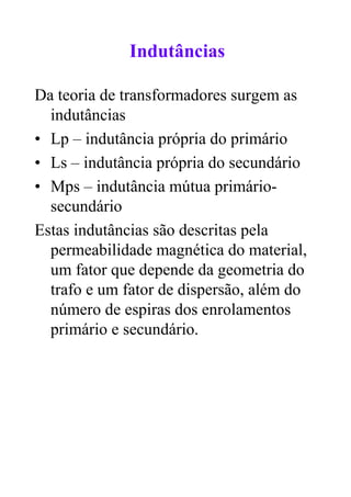 Indutâncias

Da teoria de transformadores surgem as
  indutâncias
• Lp – indutância própria do primário
• Ls – indutância própria do secundário
• Mps – indutância mútua primário-
  secundário
Estas indutâncias são descritas pela
  permeabilidade magnética do material,
  um fator que depende da geometria do
  trafo e um fator de dispersão, além do
  número de espiras dos enrolamentos
  primário e secundário.
 