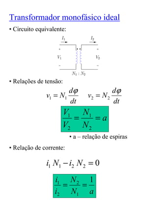 Transformador monofásico ideal
• Circuito equivalente:




• Relações de tensão:
                      dϕ                  dϕ
              v1 = N1            v2 = N 2
                      dt                  dt
                     V1 N1
                       =    =a
                     V2 N 2
                          • a – relação de espiras
• Relação de corrente:

              i1 N1 − i2 N 2 = 0
                  i1 N 2 1
                    =   =
                  i2 N1 a
 