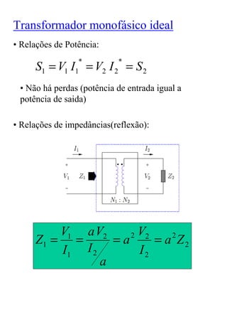 Transformador monofásico ideal
• Relações de Potência:

     S1 = V I = V2 I 2 = S 2
                *          *
             1 1

 • Não há perdas (potência de entrada igual a
 potência de saida)

• Relações de impedâncias(reflexão):




         V1 a V2     2 V2
     Z1 = =       =a      = a Z2
                             2

         I1 I 2        I2
                a
 