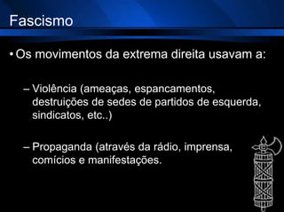 Fascismo
• Os movimentos da extrema direita usavam a:
– Violência (ameaças, espancamentos,
destruições de sedes de partidos de esquerda,
sindicatos, etc..)
– Propaganda (através da rádio, imprensa,
comícios e manifestações.
 