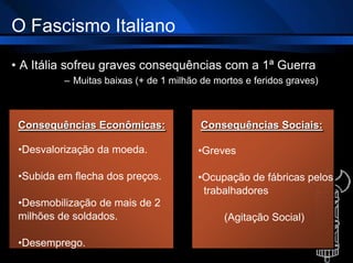 O Fascismo Italiano
• A Itália sofreu graves consequências com a 1ª Guerra
– Muitas baixas (+ de 1 milhão de mortos e feridos graves)
Consequências Econômicas:
•Desvalorização da moeda.
•Subida em flecha dos preços.
•Desmobilização de mais de 2
milhões de soldados.
•Desemprego.
Consequências Sociais:
•Greves
•Ocupação de fábricas pelos
trabalhadores
(Agitação Social)
 