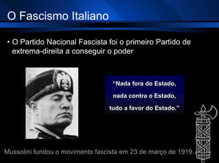 O Fascismo Italiano
• O Partido Nacional Fascista foi o primeiro Partido de
extrema-direita a conseguir o poder
“Nada fora do Estado,
nada contra o Estado,
tudo a favor do Estado.”
Mussolini fundou o movimento fascista em 23 de março de 1919.
 