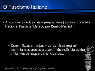 O Fascismo Italiano
• A Burguesia (industriais e proprietários) apoiam o Partido
Nacional Fascista liderado por Benito Mussolini
– Com milícias armadas – os “camisas negras”
reprimiam as greves e usavam de violência contra
militantes de esquerda, sindicatos...
Leitura do doc. 2 “ O fascismo em acção” pg. 99 do manual
 