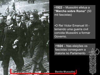 Benito Mussolini
•1922 – Mussolini efetua a
“Marcha sobre Roma” (50
mil fascistas)
•O Rei Victor Emanuel III -
temendo uma guerra civil
convida Mussolini a formar
Governo.
•1924 – Nas eleições os
fascistas conseguem a
maioria no Parlamento
 