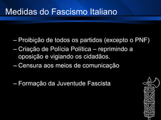 Medidas do Fascismo Italiano
– Proibição de todos os partidos (excepto o PNF)
– Criação de Polícia Política – reprimindo a
oposição e vigiando os cidadãos.
– Censura aos meios de comunicação
– Formação da Juventude Fascista
 