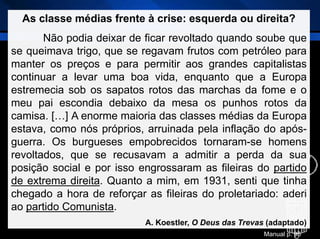As classe médias frente à crise: esquerda ou direita?
Não podia deixar de ficar revoltado quando soube que
se queimava trigo, que se regavam frutos com petróleo para
manter os preços e para permitir aos grandes capitalistas
continuar a levar uma boa vida, enquanto que a Europa
estremecia sob os sapatos rotos das marchas da fome e o
meu pai escondia debaixo da mesa os punhos rotos da
camisa. […] A enorme maioria das classes médias da Europa
estava, como nós próprios, arruinada pela inflação do após-
guerra. Os burgueses empobrecidos tornaram-se homens
revoltados, que se recusavam a admitir a perda da sua
posição social e por isso engrossaram as fileiras do partido
de extrema direita. Quanto a mim, em 1931, senti que tinha
chegado a hora de reforçar as fileiras do proletariado: aderi
ao partido Comunista.
A. Koestler, O Deus das Trevas (adaptado)
Manual p. 95
 