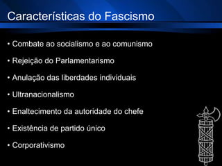 Características do Fascismo
• Combate ao socialismo e ao comunismo
• Rejeição do Parlamentarismo
• Anulação das liberdades individuais
• Ultranacionalismo
• Enaltecimento da autoridade do chefe
• Existência de partido único
• Corporativismo
 