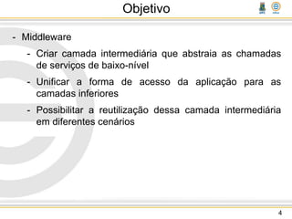 Objetivo
- Middleware
- Criar camada intermediária que abstraia as chamadas
de serviços de baixo-nível
- Unificar a forma de acesso da aplicação para as
camadas inferiores
- Possibilitar a reutilização dessa camada intermediária
em diferentes cenários
4
 