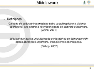 Middleware
- Definições
Camada de software intermediária entre as aplicações e o sistema
operacional que abstrai a heterogeneidade de software e hardware.
[Geihs, 2001]
Software que auxilia uma aplicação a interagir ou se comunicar com
outras aplicações, hardware, e/ou sistemas operacionais.
[Bishop, 2002]
5
 