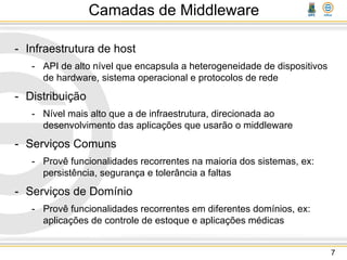 Camadas de Middleware
- Infraestrutura de host
- API de alto nível que encapsula a heterogeneidade de dispositivos
de hardware, sistema operacional e protocolos de rede
- Distribuição
- Nível mais alto que a de infraestrutura, direcionada ao
desenvolvimento das aplicações que usarão o middleware
- Serviços Comuns
- Provê funcionalidades recorrentes na maioria dos sistemas, ex:
persistência, segurança e tolerância a faltas
- Serviços de Domínio
- Provê funcionalidades recorrentes em diferentes domínios, ex:
aplicações de controle de estoque e aplicações médicas
7
 