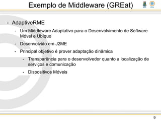 Exemplo de Middleware (GREat)
- AdaptiveRME
- Um Middleware Adaptativo para o Desenvolvimento de Software
Móvel e Ubíquo
- Desenvolvido em J2ME
- Principal objetivo é prover adaptação dinâmica
- Transparência para o desenvolvedor quanto a localização de
serviços e comunicação
- Dispositivos Móveis
9
 