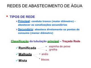 • TIPOS DE REDE
Principal: conduto tronco (maior diâmetro) -
abastecer as canalizações secundárias
Secundária: abastece diretamente os pontos de
consumo (menor diâmetro)
Classificação da tubulação principal – Traçado Rede
Ramificada
Malhada
Mista
espinha de peixe
grelha
anéis
blocos
REDES DE ABASTECIMENTO DE ÁGUA
 