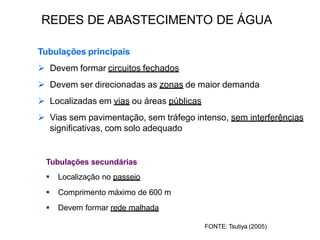 Tubulações principais
 Devem formar circuitos fechados
 Devem ser direcionadas as zonas de maior demanda
 Localizadas em vias ou áreas públicas
 Vias sem pavimentação, sem tráfego intenso, sem interferências
significativas, com solo adequado
Tubulações secundárias
 Localização no passeio
 Comprimento máximo de 600 m
 Devem formar rede malhada
FONTE: Tsutiya (2005)
REDES DE ABASTECIMENTO DE ÁGUA
 