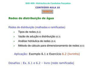 SHS 409- Hidráulica de Condutos Forçados
CONTEÚDO AULA 16
16/06/14
Redes de distribuição de água
Redes de distribuição (malhadas e ramificadas)
 Tipos de redes (6.2)
 Vazão de adução e distribuição (6.3)
 Análise hidráulica de redes (6.4)
 Método de cálculo para dimensionamento de redes (6.5)
Aplicação: Exemplo 6.1 e Exercício 6.2 (livrinho)
Desafios : Ex. 6.1 e 6.2 – livro (rede ramificada)
 