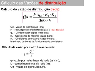 Cálculo das Vazões de distribuição
Qd - Vazão de distribuição (l/s);
P – População a ser abastecida para o final de plano
qm – Consumo per-capita (l/hab.dia);
K1 - Coeficiente de máxima vazão diária;
K2 – Coeficiente de máxima vazão horária;
h- número de horas de funcionamento do sistema.
Cálculo da vazão por metro linear de rede:
Cálculo da vazão de distribuição (rede):
q- vazão por metro linear de rede (l/s x m);
L – comprimento total da rede (m);
Qd - Vazão de distribuição, l/s.
Qd 
Pqm  K1  K2
3600.h
 