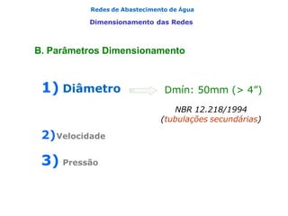 Redes de Abastecimento de Água
Dimensionamento das Redes
1) Diâmetro
2)Velocidade
3) Pressão
Dmín: 50mm (> 4”)
NBR 12.218/1994
(tubulações secundárias)
B. Parâmetros Dimensionamento
 