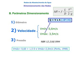 Redes de Abastecimento de Água
Dimensionamento das Redes
Vmín: 0,6m/s
Vmáx: 3,5m/s
NBR 12.218/1994
1) Diâmetro
2) Velocidade
3) Pressão
Vmáx= 0,60 + 1,5 D e Vmáx=2,0m/s (Porto, 1998)
Q = V x A (D²/4)
L
H  f  
D 2g
V2
B. Parâmetros Dimensionamento
 