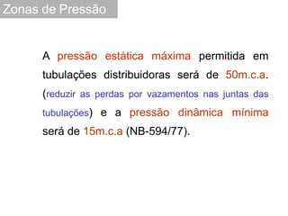 A pressão estática máxima permitida em
tubulações distribuidoras será de 50m.c.a.
(reduzir as perdas por vazamentos nas juntas das
tubulações) e a pressão dinâmica mínima
será de 15m.c.a (NB-594/77).
Zonas de Pressão
 
