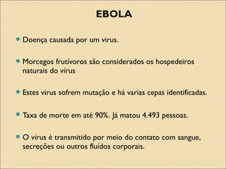 EBOLA
Doença causada por um virus.
Morcegos frutívoros são considerados os hospedeiros
naturais do vírus
Estes virus sofrem mutação e há varias cepas identificadas.
Taxa de morte em até 90%. Já matou 4.493 pessoas.
O vírus é transmitido por meio do contato com sangue,
secreções ou outros fluídos corporais.
 