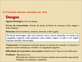 5) Principais doenças causadas por vírus
DengueDengue
Agente Etiológico: Vírus da dengue
Forma de transmissão: Através da picada da fêmea do mosquito Aedes aegypti e
Aedes Abopictus.
Sintomas: Dores lombares, tonteiras, desmaios e febre aguda.
Tratamento: O tratamento consistem apenas na tentativa de remediar os sintomas. A
aspirina é contra-indicado por interferir na coagulação sanguínea.
Dificuldade de se produzir uma vacina: Existência de 4 Tipos de vírus diferentes
Profilaxia: Não possui cura.
Eliminação de criadouros do mosquito (objetos que acumulem água parada
Utilização de inseticidas e repelentes.
Na forma hemorrágica, além dos sintomas acima, ocorre alterações no sistema de
coagulação sanguínea onde pequenos vasos podem sangrar na pele e em órgãos
internos, levando a hemorragias.
 