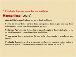 7) Principais doenças causadas por bactérias
HanseníaseHanseníase (Lepra)
Agente Etiológico: Mycobacterium leprae (Bacilo de Hansen)
Forma de transmissão: Contato direto com pessoas doentes, pela pele ou pelo ar,
após contatos íntimos e prolongados com o portador.
Sintomas: Aparecimento de manchas na pele, ulcerações e deformidades, lesões nas
terminações nervosas causando perda de sensibilidade.
Tratamento: Uso de antibióticos (há cura se for diagnosticado e tratado nas fases
iniciais)
Profilaxia: Educação sanitária, tratamento imediato dos doentes, vacinar todos os
familiares e pessoas que convivem intimamente com o doente (vacina BCG)
 