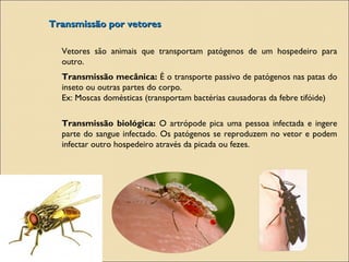 Transmissão por vetoresTransmissão por vetores
Vetores são animais que transportam patógenos de um hospedeiro para
outro.
Transmissão mecânica: É o transporte passivo de patógenos nas patas do
inseto ou outras partes do corpo.
Ex: Moscas domésticas (transportam bactérias causadoras da febre tifóide)
Transmissão biológica: O artrópode pica uma pessoa infectada e ingere
parte do sangue infectado. Os patógenos se reproduzem no vetor e podem
infectar outro hospedeiro através da picada ou fezes.
 