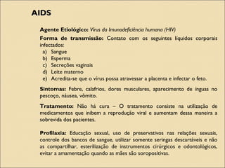 AIDSAIDS
Agente Etiológico: Vírus da Imunodeficiência humana (HIV)
Forma de transmissão: Contato com os seguintes líquidos corporais
infectados:
a) Sangue
b) Esperma
c) Secreções vaginais
d) Leite materno
e) Acredita-se que o vírus possa atravessar a placenta e infectar o feto.
Sintomas: Febre, calafrios, dores musculares, aparecimento de ínguas no
pescoço, náusea, vômito.
Tratamento: Não há cura – O tratamento consiste na utilização de
medicamentos que inibem a reprodução viral e aumentam dessa maneira a
sobrevida dos pacientes.
Profilaxia: Educação sexual, uso de preservativos nas relações sexuais,
controle dos bancos de sangue, utilizar somente seringas descartáveis e não
as compartilhar, esterilização de instrumentos cirúrgicos e odontológicos,
evitar a amamentação quando as mães são soropositivas.
 