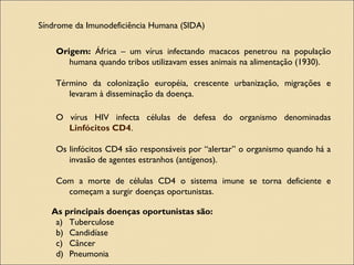 Síndrome da Imunodeficiência Humana (SIDA)
Origem: África – um vírus infectando macacos penetrou na população
humana quando tribos utilizavam esses animais na alimentação (1930).
Término da colonização européia, crescente urbanização, migrações e
levaram à disseminação da doença.
O vírus HIV infecta células de defesa do organismo denominadas
Linfócitos CD4.
Os linfócitos CD4 são responsáveis por “alertar” o organismo quando há a
invasão de agentes estranhos (antígenos).
Com a morte de células CD4 o sistema imune se torna deficiente e
começam a surgir doenças oportunistas.
As principais doenças oportunistas são:
a) Tuberculose
b) Candidíase
c) Câncer
d) Pneumonia
 