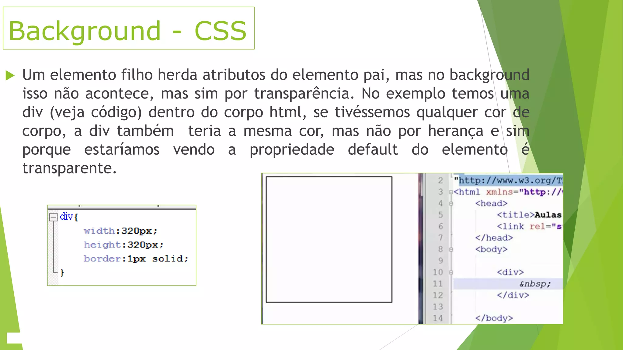 Background - CSS
 Um elemento filho herda atributos do elemento pai, mas no background
isso não acontece, mas sim por transparência. No exemplo temos uma
div (veja código) dentro do corpo html, se tivéssemos qualquer cor de
corpo, a div também teria a mesma cor, mas não por herança e sim
porque estaríamos vendo a propriedade default do elemento é
transparente.
 