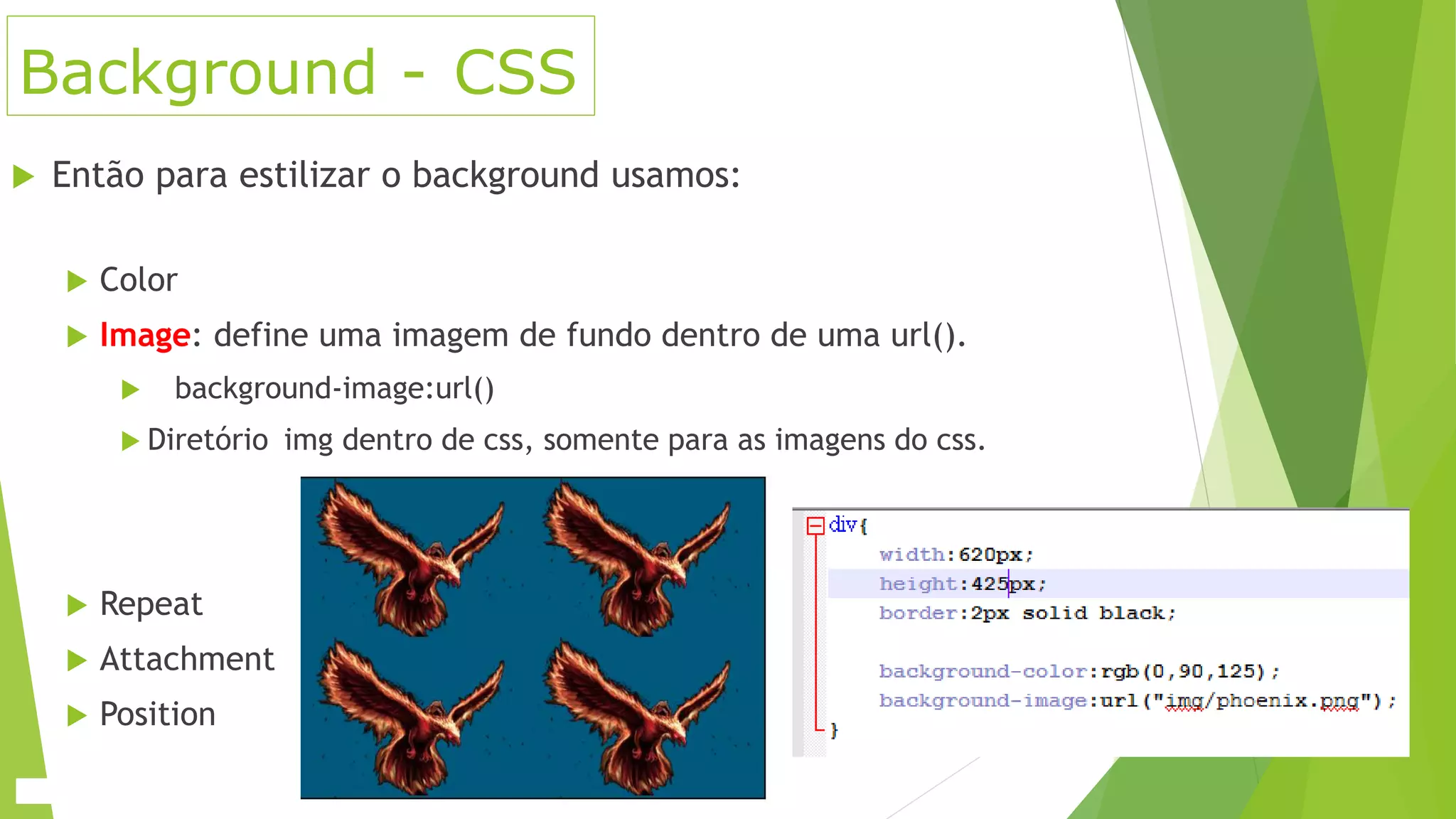 Background - CSS
 Então para estilizar o background usamos:
 Color
 Image: define uma imagem de fundo dentro de uma url().
 background-image:url()
 Diretório img dentro de css, somente para as imagens do css.
 Repeat
 Attachment
 Position
 