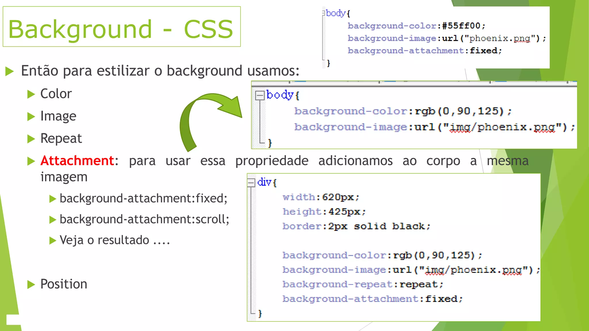 Background - CSS
 Então para estilizar o background usamos:
 Color
 Image
 Repeat
 Attachment: para usar essa propriedade adicionamos ao corpo a mesma
imagem
 background-attachment:fixed;
 background-attachment:scroll;
 Veja o resultado ....
 Position
 