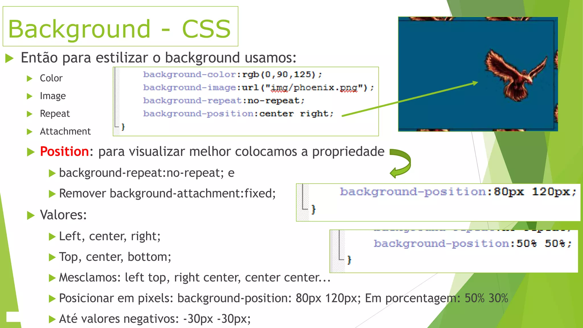 Background - CSS
 Então para estilizar o background usamos:
 Color
 Image
 Repeat
 Attachment
 Position: para visualizar melhor colocamos a propriedade
 background-repeat:no-repeat; e
 Remover background-attachment:fixed;
 Valores:
 Left, center, right;
 Top, center, bottom;
 Mesclamos: left top, right center, center center...
 Posicionar em pixels: background-position: 80px 120px; Em porcentagem: 50% 30%
 Até valores negativos: -30px -30px;
 