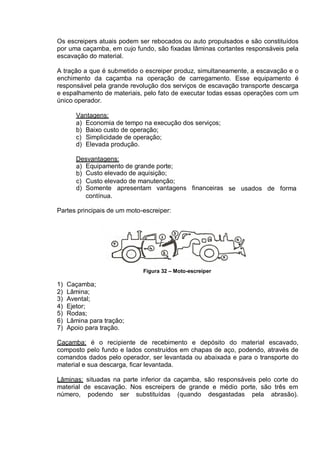 Os escreipers atuais podem ser rebocados ou auto propulsados e são constituídos
por uma caçamba, em cujo fundo, são fixadas lâminas cortantes responsáveis pela
escavação do material.
A tração a que é submetido o escreiper produz, simultaneamente, a escavação e o
enchimento da caçamba na operação de carregamento. Esse equipamento é
responsável pela grande revolução dos serviços de escavação transporte descarga
e espalhamento de materiais, pelo fato de executar todas essas operações com um
único operador.
Vantagens:
a) Economia de tempo na execução dos serviços;
b) Baixo custo de operação;
c) Simplicidade de operação;
d) Elevada produção.
Desvantagens:
a)
b)
Equipamento de grande porte;
Custo elevado de aquisição;
c)
d)
Custo elevado de manutenção;
Somente apresentam vantagens financeiras se usados de forma
contínua.
Partes principais de um moto-escreiper:
Figura 32 – Moto-escreiper
1) Caçamba;
2) Lâmina;
3) Avental;
4) Ejetor;
5) Rodas;
6) Lâmina para tração;
7) Apoio para tração.
Caçamba: é o recipiente de recebimento e depósito do material escavado,
composto pelo fundo e lados construídos em chapas de aço, podendo, através de
comandos dados pelo operador, ser levantada ou abaixada e para o transporte do
material e sua descarga, ficar levantada.
Lâminas: situadas na parte inferior da caçamba, são responsáveis pelo corte do
material de escavação. Nos escreipers de grande e médio porte, são três em
número, podendo ser substituídas (quando desgastadas pela abrasão).
 