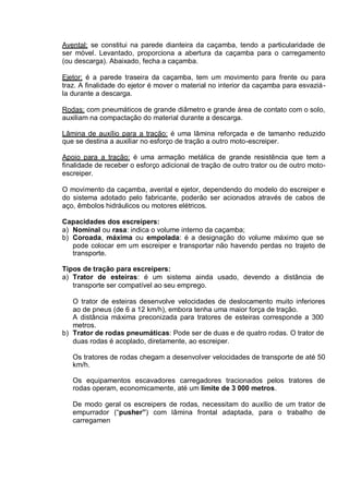 Avental: se constitui na parede dianteira da caçamba, tendo a particularidade de
ser móvel. Levantado, proporciona a abertura da caçamba para o carregamento
(ou descarga). Abaixado, fecha a caçamba.
Ejetor: é a parede traseira da caçamba, tem um movimento para frente ou para
traz. A finalidade do ejetor é mover o material no interior da caçamba para esvaziá-
la durante a descarga.
Rodas: com pneumáticos de grande diâmetro e grande área de contato com o solo,
auxiliam na compactação do material durante a descarga.
Lâmina de auxílio para a tração: é uma lâmina reforçada e de tamanho reduzido
que se destina a auxiliar no esforço de tração a outro moto-escreiper.
Apoio para a tração: é uma armação metálica de grande resistência que tem a
finalidade de receber o esforço adicional de tração de outro trator ou de outro moto-
escreiper.
O movimento da caçamba, avental e ejetor, dependendo do modelo do escreiper e
do sistema adotado pelo fabricante, poderão ser acionados através de cabos de
aço, êmbolos hidráulicos ou motores elétricos.
Capacidades dos escreipers:
a) Nominal ou rasa: indica o volume interno da caçamba;
b) Coroada, máxima ou empolada: é a designação do volume máximo que se
pode colocar em um escreiper e transportar não havendo perdas no trajeto de
transporte.
Tipos de tração para escreipers:
a) Trator de esteiras: é um sistema ainda usado, devendo a distância de
transporte ser compatível ao seu emprego.
O trator de esteiras desenvolve velocidades de deslocamento muito inferiores
ao de pneus (de 6 a 12 km/h), embora tenha uma maior força de tração.
A distância máxima preconizada para tratores de esteiras corresponde a 300
metros.
b) Trator de rodas pneumáticas: Pode ser de duas e de quatro rodas. O trator de
duas rodas é acoplado, diretamente, ao escreiper.
Os tratores de rodas chegam a desenvolver velocidades de transporte de até 50
km/h.
Os equipamentos escavadores carregadores tracionados pelos tratores de
rodas operam, economicamente, até um limite de 3 000 metros.
De modo geral os escreipers de rodas, necessitam do auxílio de um trator de
empurrador (“pusher”) com lâmina frontal adaptada, para o trabalho de
carregamen
 