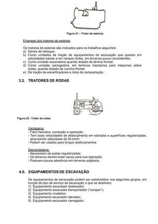 Figura 21 – Trator de esteiras
Emprego dos tratores de esteiras
Os tratores de esteiras são indicados para os trabalhos seguintes:
a) Gerais de reboque;
b) Como unidades de tração de equipamentos de escavação que operam em
velocidades baixas e em rampas fortes, em terrenos pouco consistentes;
c) Como unidade escavadora quando dotado de lâmina frontal;
d) Como unidade carregadora, em terrenos impróprios para máquinas sobre
rodas, quando dotado de concha frontal;
e) De tração de escarificadores e rolos de compactação.
3.2. TRATORES DE RODAS
Figura 22 - Trator de rodas
Vantagens:
- Fácil manobra, condução e operação;
- Tem boas velocidades de deslocamento em estradas e superfícies regularizadas,
alcançando velocidade de 40 km/h;
- Podem ser usados para longos deslocamentos
Desvantagens:
- Necessitam de pistas regularizadas;
- Os terrenos devem estar secos para sua operação;
- Possuem pouca aderência em terrenos argilosos.
4.0. EQUIPAMENTOS DE ESCAVAÇÃO
Os equipamentos de escavação podem ser subdivididos nos seguintes grupos, em
função do tipo de serviço de escavação a que se destinam;
1) Equipamento escavador deslocador;
2) Equipamento escavador transportador (“scraper”);
3) Equipamento nivelador;
4) Equipamento escavador elevador;
5) Equipamento escavador carregador.
 
