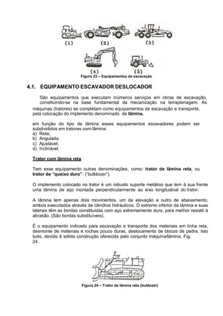 Figura 23 – Equipamentos de escavação
4.1. EQUIPAMENTO ESCAVADOR DESLOCADOR
São equipamentos que executam inúmeros serviços em obras de escavação,
constituindo-se na base fundamental da mecanização na terraplenagem. As
máquinas (tratores) se completam como equipamentos de escavação e transporte,
pela colocação do implemento denominado de lâmina.
em função do tipo de lâmina esses equipamentos escavadores podem ser
subdivididos em tratores com lâmina:
a) Reta;
b) Angulada;
c) Ajustável;
d) Inclinável.
Trator com lâmina reta
Tem esse equipamento outras denominações, como: trator de lâmina reta, ou
trator de “queixo duro”. (“bulldozer”).
O implemento colocado no trator é um robusto suporte metálico que tem à sua frente
uma lâmina de aço montada perpendicularmente ao eixo longitudinal do trator.
A lâmina tem apenas dois movimentos, um de elevação e outro de abaixamento,
ambos executados através de cilindros hidráulicos. O extremo inferior da lâmina e suas
laterais têm as bordas constituídas com aço extremamente duro, para melhor resistir à
abrasão. (São bordas substituíveis).
É o equipamento indicado para escavação e transporte dos materiais em linha reta,
desmonte de materiais e rochas pouco duras, deslocamento de blocos de pedra. Isto
tudo, devido à sólida construção oferecida pelo conjunto máquina/lâmina. Fig.
24.
Figura 24 – Trator de lâmina reta (buldozer)
 