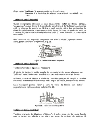 Observação: “bulldozer” é a denominação em língua inglesa;
buldozer é a denominação adotada para o Brasil pela ABNT, na
TB-51.
Trator com lâmina angulada
Outras designações atribuídas a esse equipamento: trator de lâmina oblíqua,
“angledozer”. A sua lâmina é de construção semelhante à do “bulldozer”. A diferença
está no sistema de suporte da lâmina o qual permite, além dos movimentos de
elevação e abaixamento, o posicionamento da lâmina de forma perpendicular (reta) ou
formando ângulos com o eixo longitudinal do trator (O usual é de até 25°, à esquerda
ou à direita).
Uma lâmina do tipo angulável, comparada com a do “bulldozer”, apresenta menor
altura, porém tem maior comprimento. Fig. 25.
Figura 25 – Trator com lâmina angulável.
Trator com lâmina ajustável
Também chamado de tipedozer (“tipdozer”).
O ajuste da lâmina é obtido através de um conjunto de peças adaptadas ao
“bulldozer” ou ao “angledozer” o qual dá um novo posicionamento para a lâmina.
A lâmina poderá ser movida e fixada em uma nova posição em relação a um eixo
horizontal, aumentando ou diminuindo o seu ângulo de ataque, em relação ao terreno.
Essa montagem permite “rolar” a terra na frente da lâmina, com melhor
aproveitamento no transporte do material. Fig. 26.
Figura 26 – Trator com lâmina ajustável
Trator com lâmina inclinável
Também chamado de tiltedozer (“tiltdozer”), é outra forma de dar outra fixação
para a lâmina em relação a um plano de apoio do conjunto de esteiras. O
 