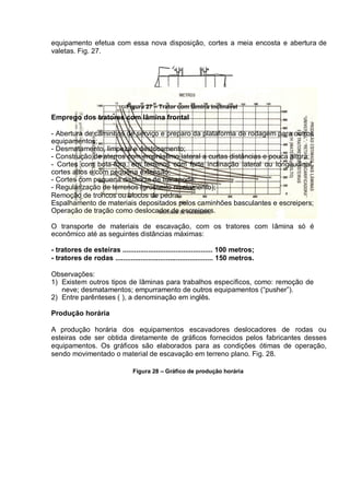 equipamento efetua com essa nova disposição, cortes a meia encosta e abertura de
valetas. Fig. 27.
Figura 27 – Trator com lâmina inclinável
Emprego dos tratores com lâmina frontal
- Abertura de caminhos de serviço e preparo da plataforma de rodagem para outros
equipamentos;
- Desmatamento, limpeza e destocamento;
- Construção de aterros com empréstimo lateral a curtas distâncias e pouca altura;
- Cortes com bota-fora, em terrenos com forte inclinação lateral ou longitudinal,
cortes altos e com pequena extensão;
- Cortes com pequena distância de transporte;
- Regularização de terrenos (grosseiro nivelamento);
Remoção de troncos ou blocos de pedra;
Espalhamento de materiais depositados pelos caminhões basculantes e escreipers;
Operação de tração como deslocador de escreipers.
O transporte de materiais de escavação, com os tratores com lâmina só é
econômico até as seguintes distâncias máximas:
- tratores de esteiras .............................................. 100 metros;
- tratores de rodas .................................................. 150 metros.
Observações:
1) Existem outros tipos de lâminas para trabalhos específicos, como: remoção de
neve; desmatamentos; empurramento de outros equipamentos (“pusher”).
2) Entre parênteses ( ), a denominação em inglês.
Produção horária
A produção horária dos equipamentos escavadores deslocadores de rodas ou
esteiras ode ser obtida diretamente de gráficos fornecidos pelos fabricantes desses
equipamentos. Os gráficos são elaborados para as condições ótimas de operação,
sendo movimentado o material de escavação em terreno plano. Fig. 28.
Figura 28 – Gráfico de produção horária
 