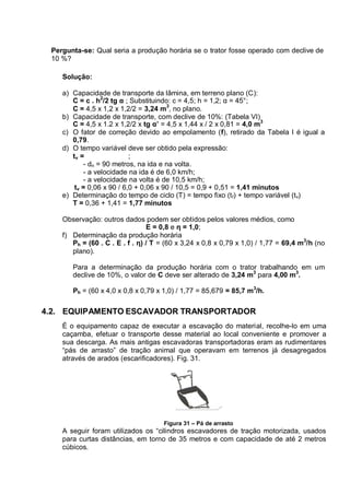 Pergunta-se: Qual seria a produção horária se o trator fosse operado com declive de
10 %?
Solução:
a) Capacidade de transporte da lâmina, em terreno plano (C):
C = c . h2
/2 tg α ; Substituindo: c = 4,5; h = 1,2; α = 45°;
C = 4,5 x 1,2 x 1,2/2 = 3,24 m
3
, no plano.
b) Capacidade de transporte, com declive de 10%: (Tabela VI)
C = 4,5 x 1.2 x 1,2/2 x tg α’ = 4,5 x 1,44 x / 2 x 0,81 = 4,0 m3
c) O fator de correção devido ao empolamento (f), retirado da Tabela I é igual a
0,79.
d) O tempo variável deve ser obtido pela expressão:
tv = ;
- dn = 90 metros, na ida e na volta.
- a velocidade na ida é de 6,0 km/h;
- a velocidade na volta é de 10,5 km/h;
tv = 0,06 x 90 / 6,0 + 0,06 x 90 / 10,5 = 0,9 + 0,51 = 1,41 minutos
e) Determinação do tempo de ciclo (T) = tempo fixo (tf) + tempo variável (tv)
T = 0,36 + 1,41 = 1,77 minutos
Observação: outros dados podem ser obtidos pelos valores médios, como
E = 0,8 e η = 1,0;
f) Determinação da produção horária
Ph = (60 . C . E . f . η) / T = (60 x 3,24 x 0,8 x 0,79 x 1,0) / 1,77 = 69,4 m3
/h (no
plano).
Para a determinação da produção horária com o trator trabalhando em um
declive de 10%, o valor de C deve ser alterado de 3,24 m3
para 4,00 m3
.
Ph = (60 x 4,0 x 0,8 x 0,79 x 1,0) / 1,77 = 85,679 = 85,7 m3
/h.
4.2. EQUIPAMENTO ESCAVADOR TRANSPORTADOR
É o equipamento capaz de executar a escavação do material, recolhe-lo em uma
caçamba, efetuar o transporte desse material ao local conveniente e promover a
sua descarga. As mais antigas escavadoras transportadoras eram as rudimentares
“pás de arrasto” de tração animal que operavam em terrenos já desagregados
através de arados (escarificadores). Fig. 31.
Figura 31 – Pá de arrasto
A seguir foram utilizados os “cilindros escavadores de tração motorizada, usados
para curtas distâncias, em torno de 35 metros e com capacidade de até 2 metros
cúbicos.
 