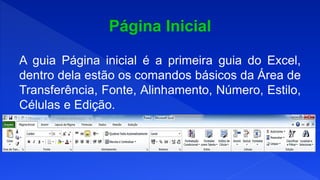 A guia Página inicial é a primeira guia do Excel,
dentro dela estão os comandos básicos da Área de
Transferência, Fonte, Alinhamento, Número, Estilo,
Células e Edição.
 