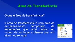 O que é área de transferência?
A área de transferência é uma área de
armazenamento temporário de
informações que você copiou ou
moveu de um lugar e planeja usar em
algum outro lugar.
 