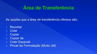 As opções que a área de transferência oferece são:
1. Recortar
2. Colar
3. Copiar
4. Copiar de
5. Colar Especial
6. Pincel de Formatação (Muito útil)
 