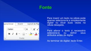Para inserir um texto na célula pode
apenas seleciona-la e simplesmente
digitar ou clicar duas vezes na
célula desejada.
Para alterar o texto é necessário
seleciona-lo ou definir seus
atributos antes de digitar.
Ao terminar de digitar, tecle Enter.
 