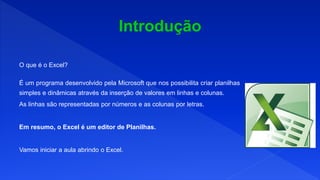 O que é o Excel?
É um programa desenvolvido pela Microsoft que nos possibilita criar planilhas
simples e dinâmicas através da inserção de valores em linhas e colunas.
As linhas são representadas por números e as colunas por letras.
Em resumo, o Excel é um editor de Planilhas.
Vamos iniciar a aula abrindo o Excel.
 