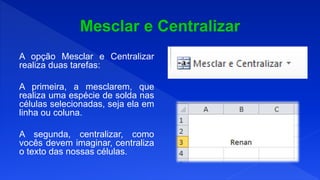 A opção Mesclar e Centralizar
realiza duas tarefas:
A primeira, a mesclarem, que
realiza uma espécie de solda nas
células selecionadas, seja ela em
linha ou coluna.
A segunda, centralizar, como
vocês devem imaginar, centraliza
o texto das nossas células.
 