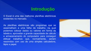 O Excel é uma das melhores planilhas eletrônicas
existentes no mercado.
As planilhas eletrônicas são programas que se
assemelham a uma folha de trabalho, na qual
podemos colocar dados ou valores em forma de
tabela e, aproveitar a grande capacidade de cálculo
e armazenamento do computador para conseguir
efetuar trabalhos que, normalmente, seriam
resolvidos com uso de uma simples calculadora,
lápis e papel.
 