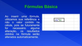 Ao inserir uma fórmula,
utilizamos sua referência e
não o valor contido na
célula, pois se futuramente
for necessário alguma
alteração, os resultados
obtidos na fórmula serão
alterados automaticamente.
 