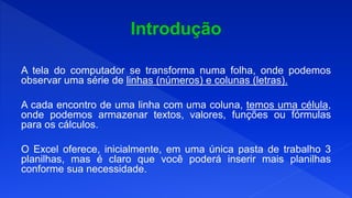 A tela do computador se transforma numa folha, onde podemos
observar uma série de linhas (números) e colunas (letras).
A cada encontro de uma linha com uma coluna, temos uma célula,
onde podemos armazenar textos, valores, funções ou fórmulas
para os cálculos.
O Excel oferece, inicialmente, em uma única pasta de trabalho 3
planilhas, mas é claro que você poderá inserir mais planilhas
conforme sua necessidade.
 