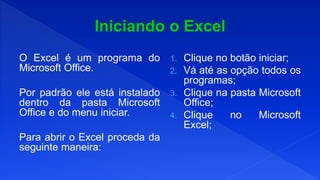 O Excel é um programa do
Microsoft Office.
Por padrão ele está instalado
dentro da pasta Microsoft
Office e do menu iniciar.
Para abrir o Excel proceda da
seguinte maneira:
1. Clique no botão iniciar;
2. Vá até as opção todos os
programas;
3. Clique na pasta Microsoft
Office;
4. Clique no Microsoft
Excel;
 