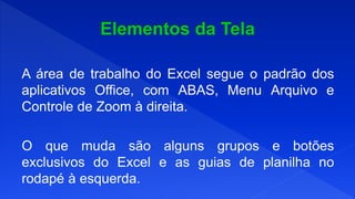 A área de trabalho do Excel segue o padrão dos
aplicativos Office, com ABAS, Menu Arquivo e
Controle de Zoom à direita.
O que muda são alguns grupos e botões
exclusivos do Excel e as guias de planilha no
rodapé à esquerda.
 